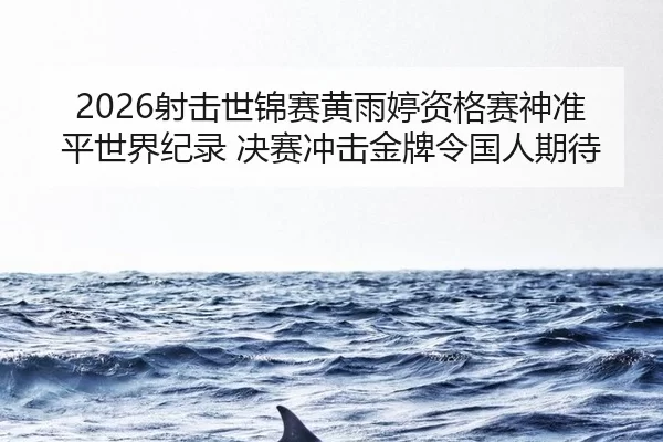 2026射击世锦赛黄雨婷资格赛神准平世界纪录 决赛冲击金牌令国人期待